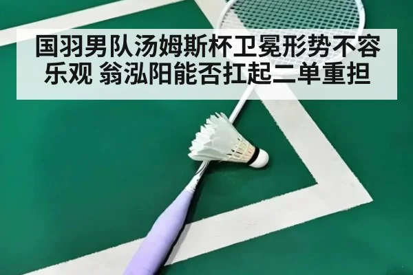 国羽男队汤姆斯杯卫冕形势不容乐观 翁泓阳能否扛起二单重担